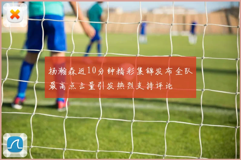 杨瀚森近10分钟精彩集锦发布全队最高点击量引发热烈支持评论
