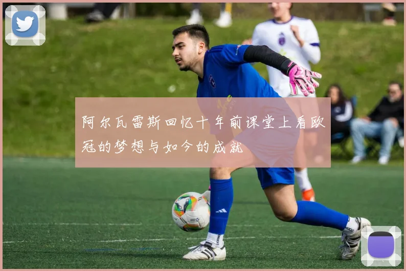 阿尔瓦雷斯回忆十年前课堂上看欧冠的梦想与如今的成就