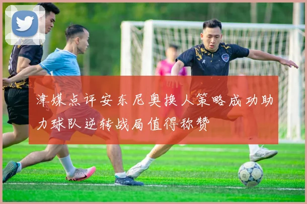津媒点评安东尼奥换人策略成功助力球队逆转战局值得称赞