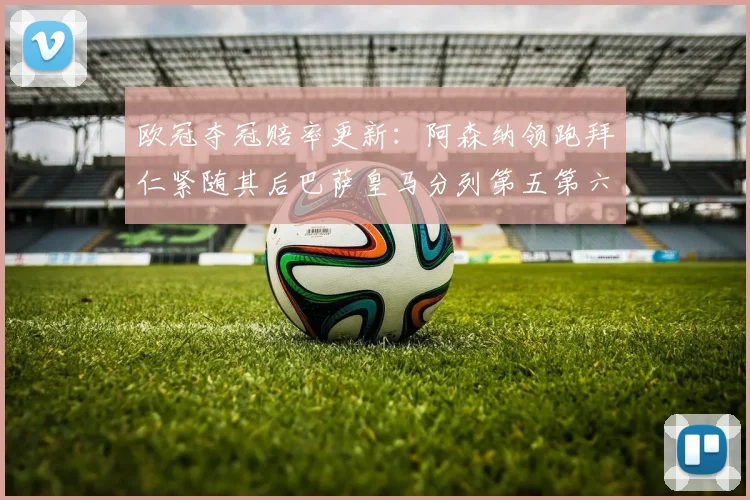 欧冠夺冠赔率更新：阿森纳领跑拜仁紧随其后巴萨皇马分列第五第六位