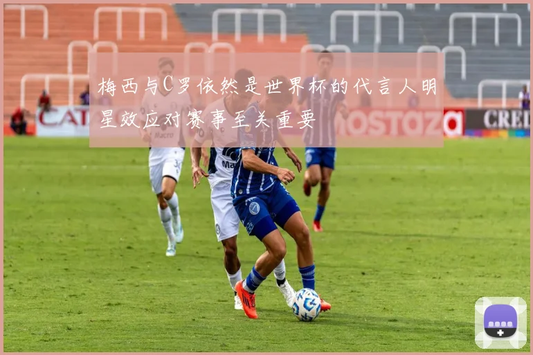 梅西与C罗依然是世界杯的代言人明星效应对赛事至关重要