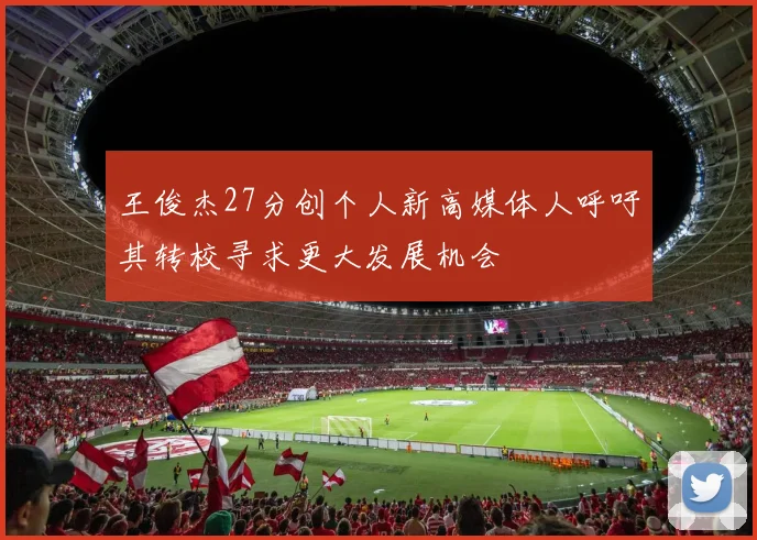 王俊杰27分创个人新高媒体人呼吁其转校寻求更大发展机会