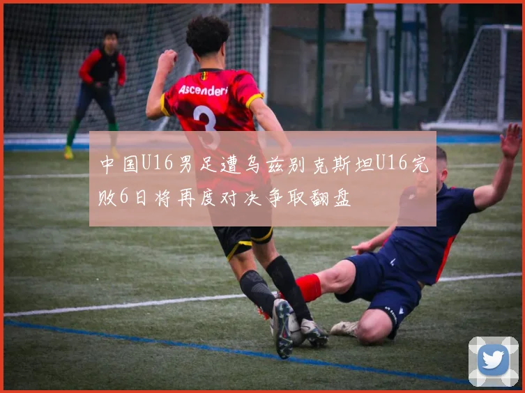 中国U16男足遭乌兹别克斯坦U16完败6日将再度对决争取翻盘