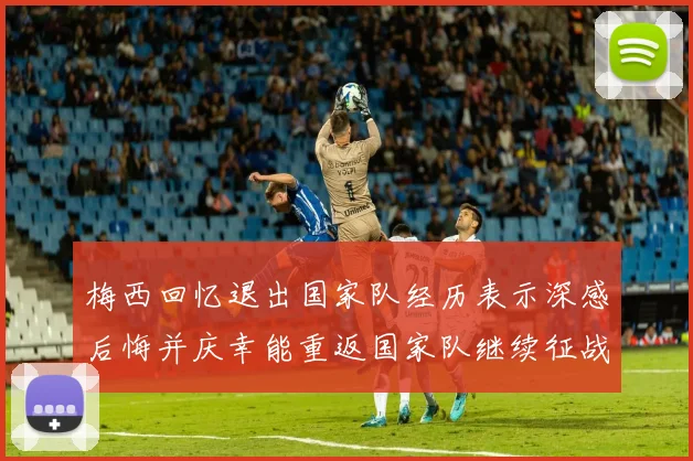 梅西回忆退出国家队经历表示深感后悔并庆幸能重返国家队继续征战
