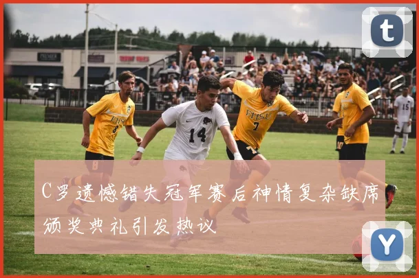 C罗遗憾错失冠军赛后神情复杂缺席颁奖典礼引发热议