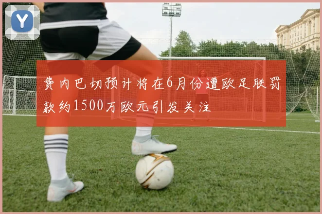 费内巴切预计将在6月份遭欧足联罚款约1500万欧元引发关注