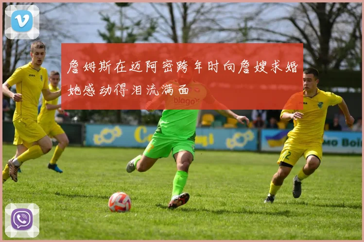 詹姆斯在迈阿密跨年时向詹嫂求婚她感动得泪流满面