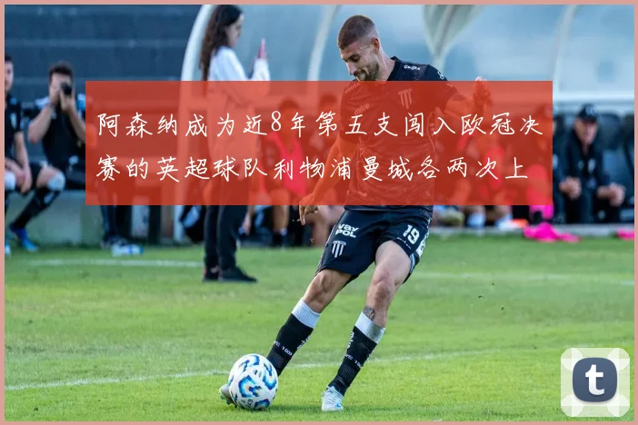 阿森纳成为近8年第五支闯入欧冠决赛的英超球队利物浦曼城各两次上演辉煌