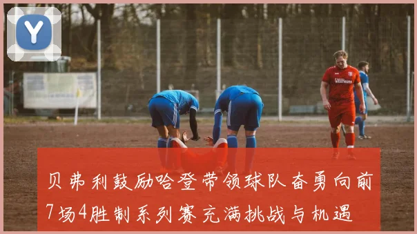 贝弗利鼓励哈登带领球队奋勇向前7场4胜制系列赛充满挑战与机遇