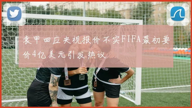 袁甲回应央视报价不实FIFA最初要价4亿美元引发热议