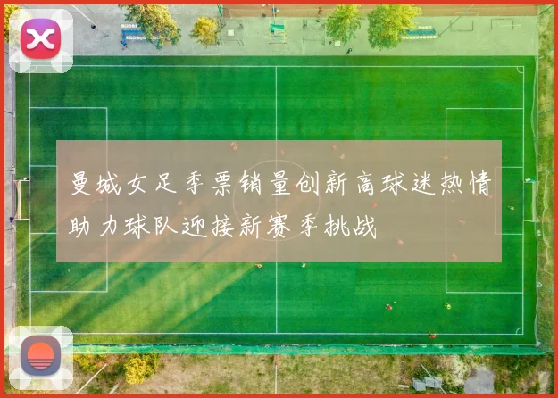 曼城女足季票销量创新高球迷热情助力球队迎接新赛季挑战