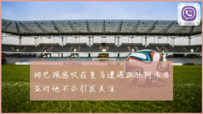 姆巴佩感叹在皇马遭遇孤独阿韦洛亚对他不公引发关注