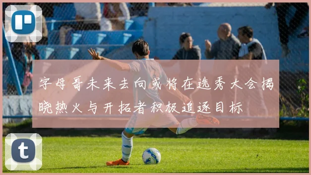 字母哥未来去向或将在选秀大会揭晓热火与开拓者积极追逐目标