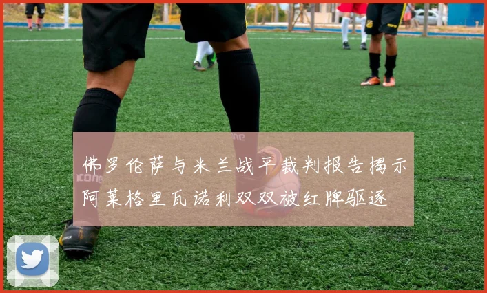 佛罗伦萨与米兰战平裁判报告揭示阿莱格里瓦诺利双双被红牌驱逐
