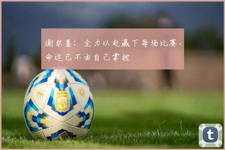 谢尔基：全力以赴赢下每场比赛，命运已不由自己掌控