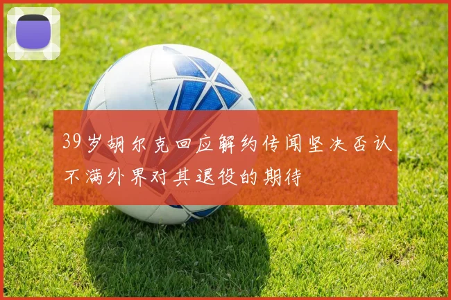 39岁胡尔克回应解约传闻坚决否认不满外界对其退役的期待