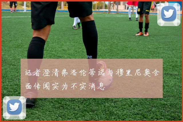 记者澄清弗洛伦蒂诺与穆里尼奥会面传闻实为不实消息
