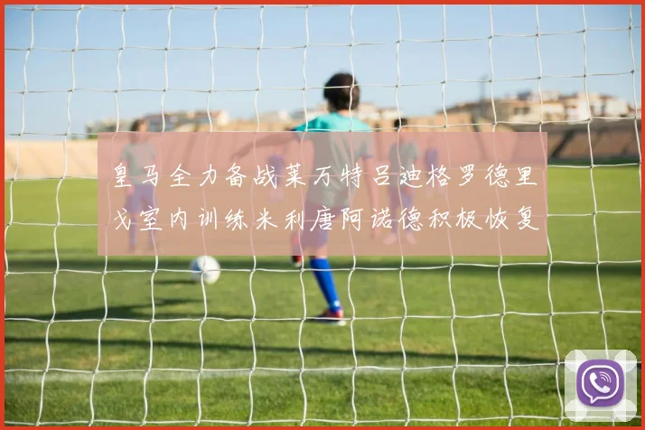皇马全力备战莱万特吕迪格罗德里戈室内训练米利唐阿诺德积极恢复状态