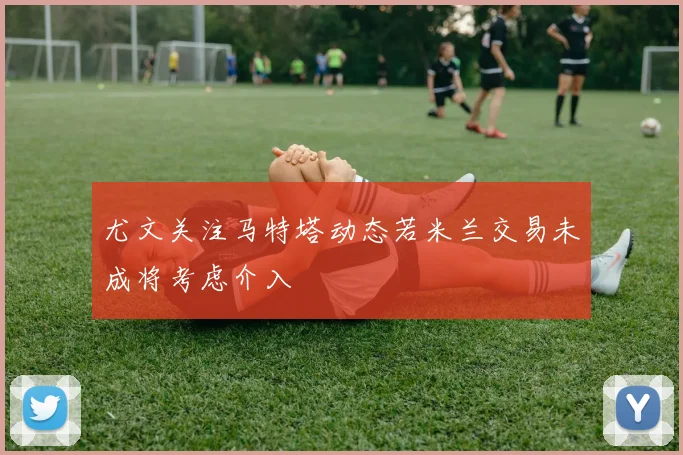 尤文关注马特塔动态若米兰交易未成将考虑介入