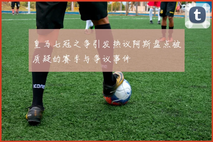 皇马七冠之争引发热议阿斯盘点被质疑的赛季与争议事件