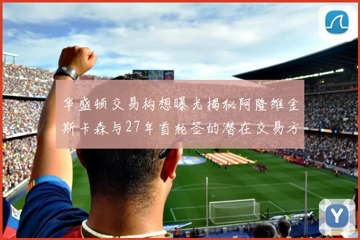 华盛顿交易构想曝光揭秘阿隆维金斯卡森与27年首轮签的潜在交易方案