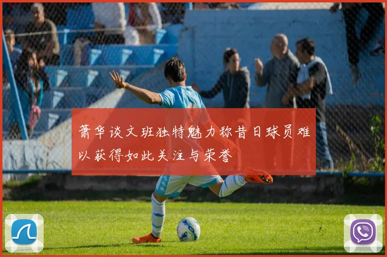 萧华谈文班独特魅力称昔日球员难以获得如此关注与荣誉