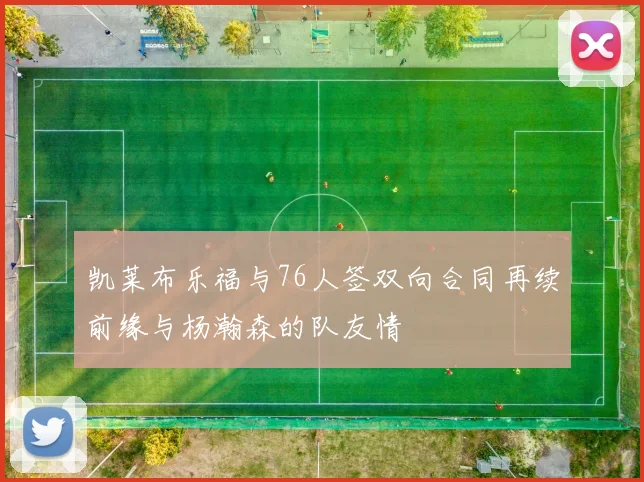 凯莱布乐福与76人签双向合同再续前缘与杨瀚森的队友情