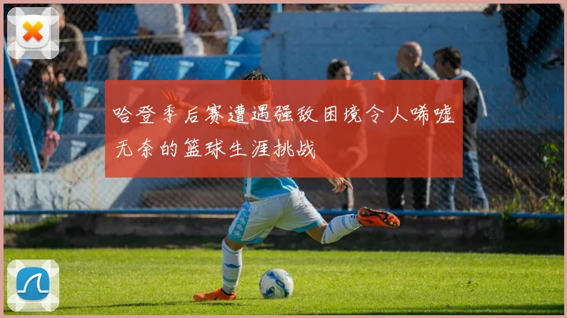 哈登季后赛遭遇强敌困境令人唏嘘无奈的篮球生涯挑战