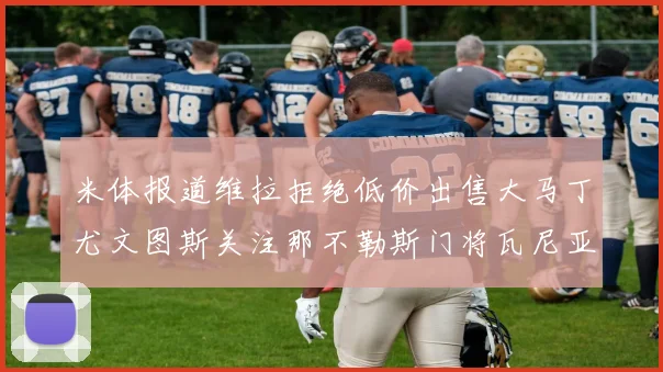 米体报道维拉拒绝低价出售大马丁尤文图斯关注那不勒斯门将瓦尼亚