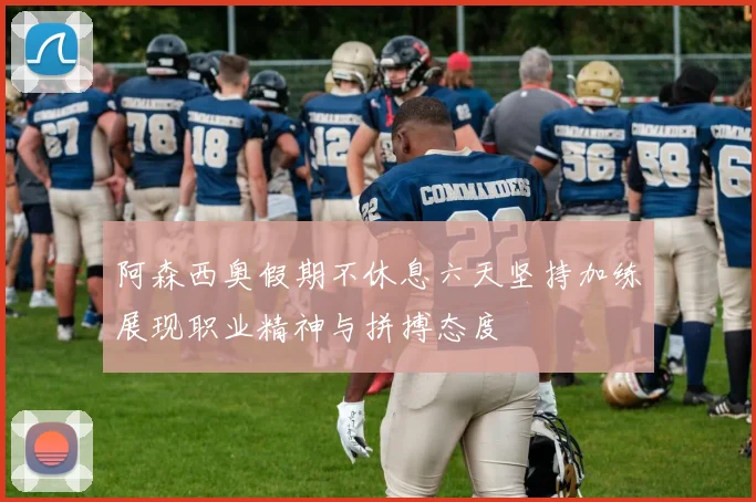 阿森西奥假期不休息六天坚持加练展现职业精神与拼搏态度